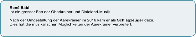 René Bäbi Ist ein grosser Fan der Oberkrainer und Dixieland-Musik.   Nach der Umgestaltung der Aarekrainer im 2016 kam er als Schlagzeuger dazu.  Dies hat die musikalischen Möglichkeiten der Aarekrainer verbreitert.