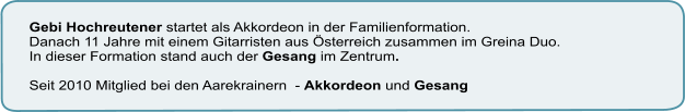 Gebi Hochreutener startet als Akkordeon in der Familienformation.  Danach 11 Jahre mit einem Gitarristen aus Österreich zusammen im Greina Duo.  In dieser Formation stand auch der Gesang im Zentrum.   Seit 2010 Mitglied bei den Aarekrainern  - Akkordeon und Gesang