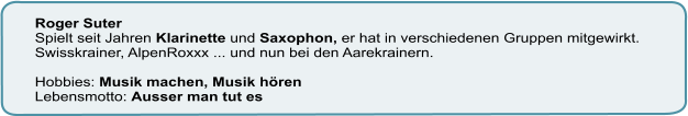 Roger Suter Spielt seit Jahren Klarinette und Saxophon, er hat in verschiedenen Gruppen mitgewirkt. Swisskrainer, AlpenRoxxx ... und nun bei den Aarekrainern.  Hobbies: Musik machen, Musik hören  Lebensmotto: Ausser man tut es